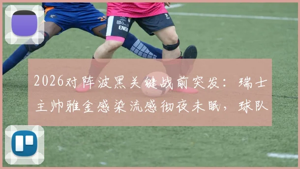 2026对阵波黑关键战前突发：瑞士主帅雅金感染流感彻夜未眠，球队备战及战术受影响分析