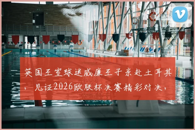 英国王室球迷威廉王子亲赴土耳其，见证2026欧联杯决赛精彩对决，展现球迷本色