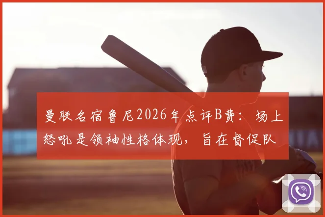 曼联名宿鲁尼2026年点评B费：场上怒吼是领袖性格体现，旨在督促队友保持顶级竞技状态