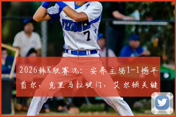 2026韩K联赛况：安养主场1-1憾平首尔，克里马拉破门，艾尔顿关键扳平，附全场精彩回顾