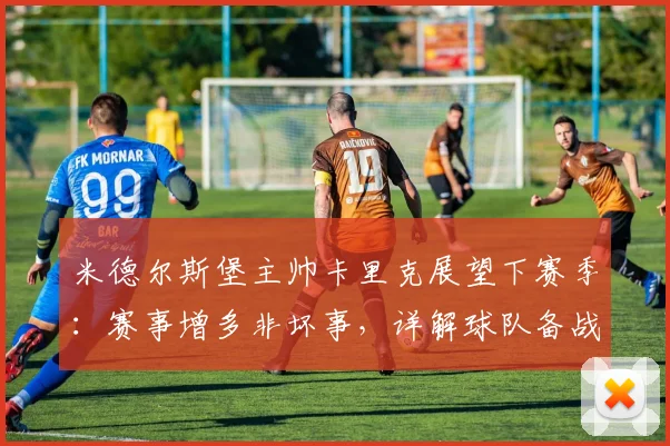 米德尔斯堡主帅卡里克展望下赛季:赛事增多非坏事,详解球队备战策略与战术调整方向
