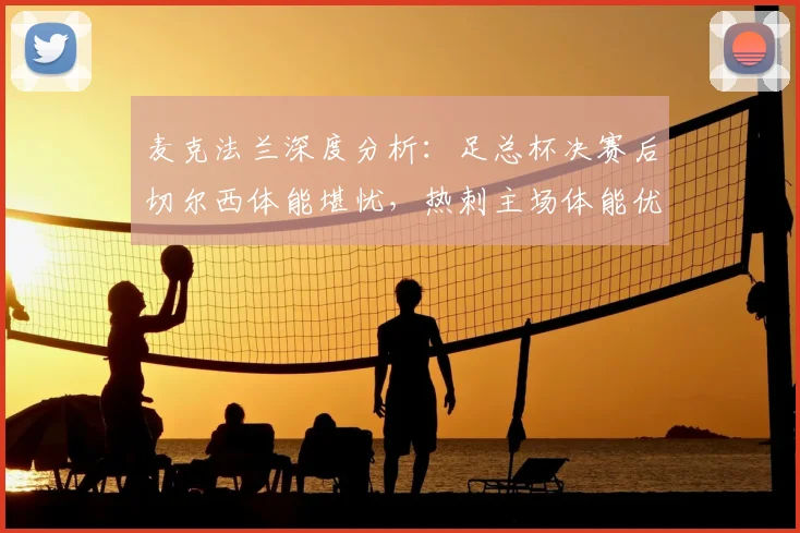 麦克法兰深度分析：足总杯决赛后切尔西体能堪忧，热刺主场体能优势成英超关键胜负手