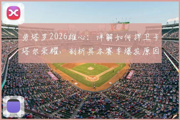 劳塔罗2026雄心:详解如何捍卫卡塔尔荣耀,剖析其本赛季爆发原因与国家队目标