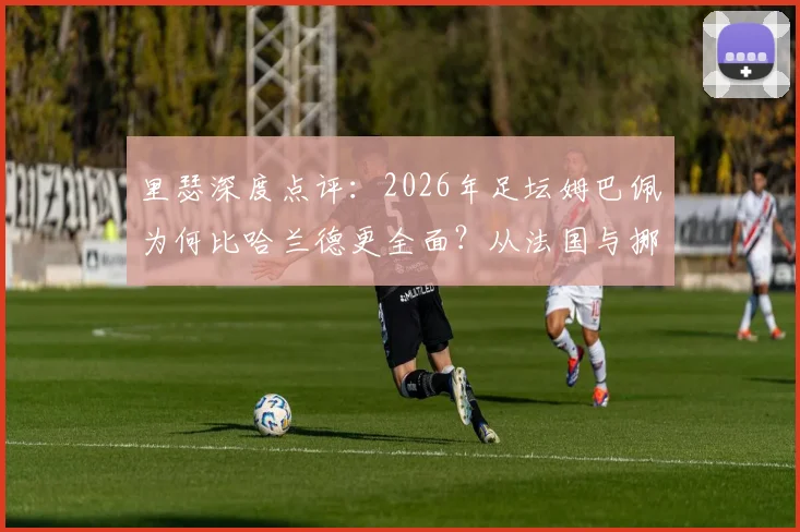 里瑟深度点评：2026年足坛姆巴佩为何比哈兰德更全面？从法国与挪威国家队差异看顶级球星个人能力对比