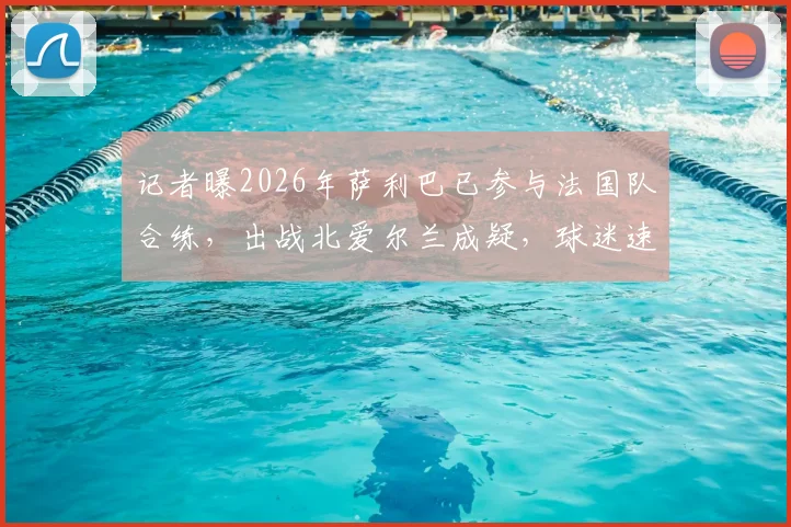 记者曝2026年萨利巴已参与法国队合练，出战北爱尔兰成疑，球迷速看最新阵容预测