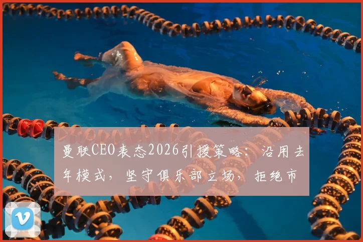 曼联CEO表态2026引援策略：沿用去年模式，坚守俱乐部立场，拒绝市场与经纪人操控