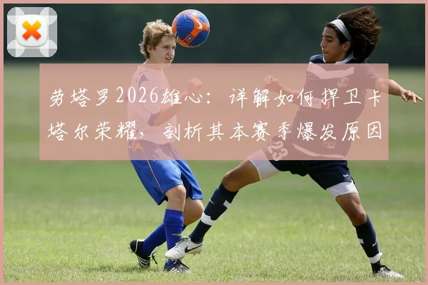 劳塔罗2026雄心：详解如何捍卫卡塔尔荣耀，剖析其本赛季爆发原因与国家队目标