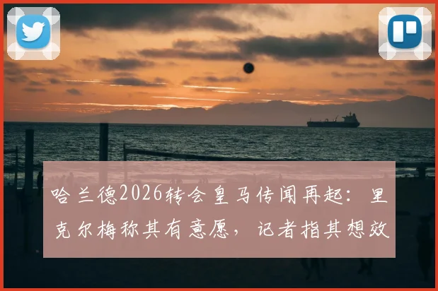 哈兰德2026转会皇马传闻再起：里克尔梅称其有意愿，记者指其想效仿菲戈签约模式