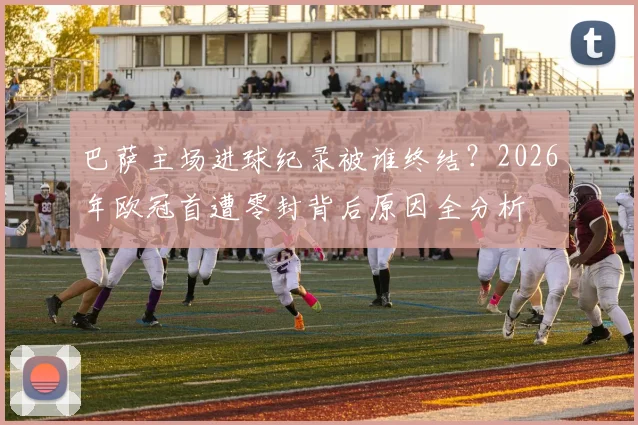 巴萨主场进球纪录被谁终结？2026年欧冠首遭零封背后原因全分析