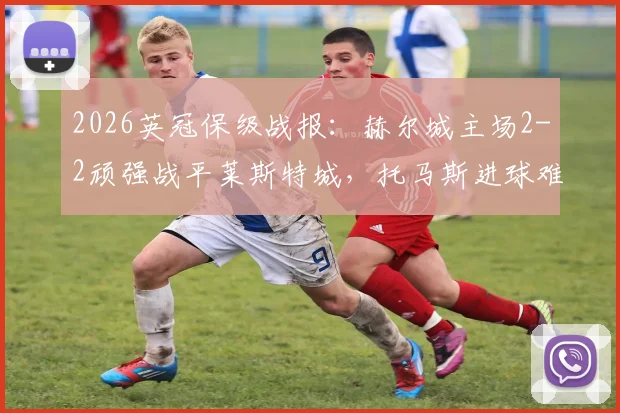 2026英冠保级战报：赫尔城主场2-2顽强战平莱斯特城，托马斯进球难阻球队降级英甲命运，附全场集锦回顾