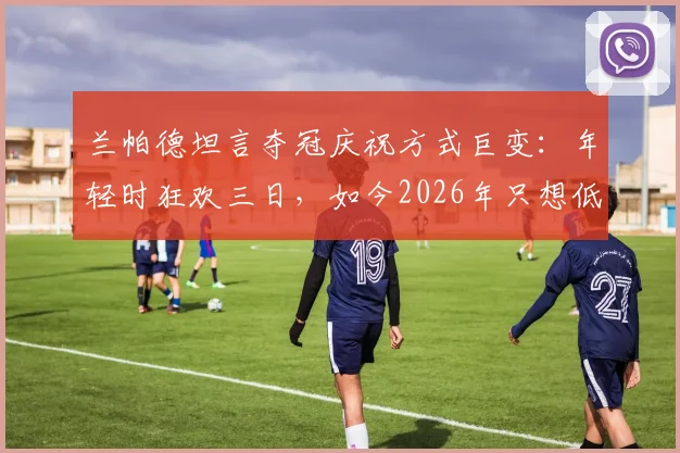 兰帕德坦言夺冠庆祝方式巨变:年轻时狂欢三日,如今2026年只想低调回归家庭