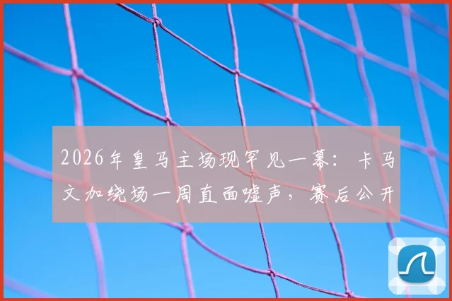 2026年皇马主场现罕见一幕：卡马文加绕场一周直面嘘声，赛后公开道歉原因深度剖析
