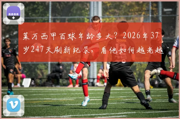莱万西甲百球年龄多大？2026年37岁247天刷新纪录，看他如何越老越妖