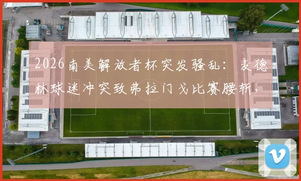 2026南美解放者杯突发骚乱：麦德林球迷冲突致弗拉门戈比赛腰斩，南美足联介入调查