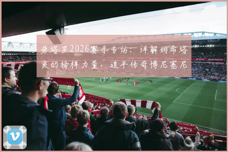 劳塔罗2026赛季专访：详解姆希塔良的榜样力量，追平传奇博尼塞尼亚意义解析