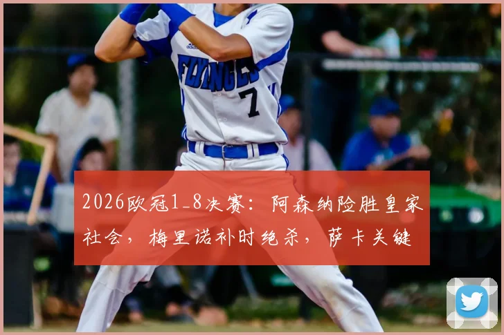 2026欧冠1_8决赛：阿森纳险胜皇家社会，梅里诺补时绝杀，萨卡关键助攻表现全回顾