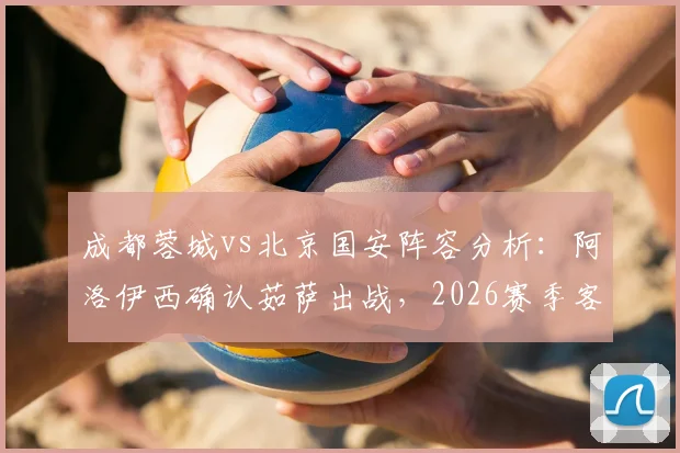 成都蓉城vs北京国安阵容分析：阿洛伊西确认茹萨出战，2026赛季客战关键战人员齐整