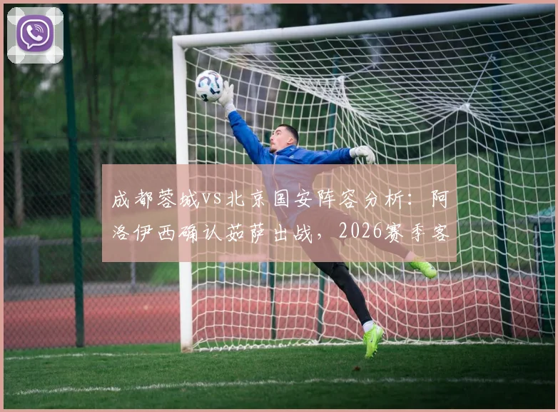成都蓉城vs北京国安阵容分析：阿洛伊西确认茹萨出战，2026赛季客战关键战人员齐整
