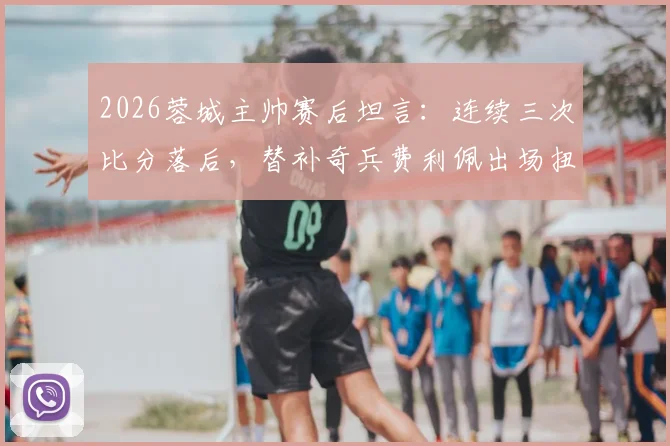 2026蓉城主帅赛后坦言：连续三次比分落后，替补奇兵费利佩出场扭转战局