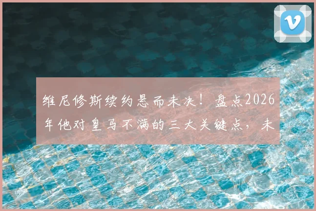 维尼修斯续约悬而未决！盘点2026年他对皇马不满的三大关键点，未来走向分析