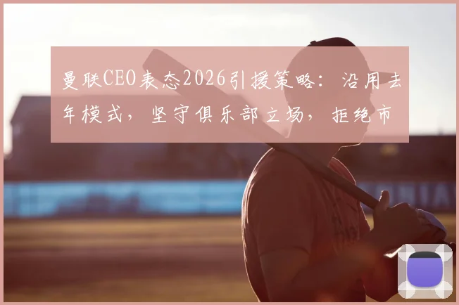 曼联CEO表态2026引援策略：沿用去年模式，坚守俱乐部立场，拒绝市场与经纪人操控