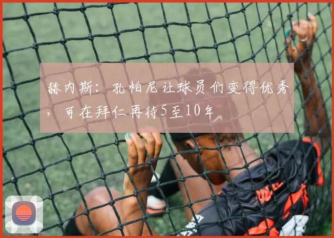 赫内斯：孔帕尼让球员们变得优秀，可在拜仁再待5至10年