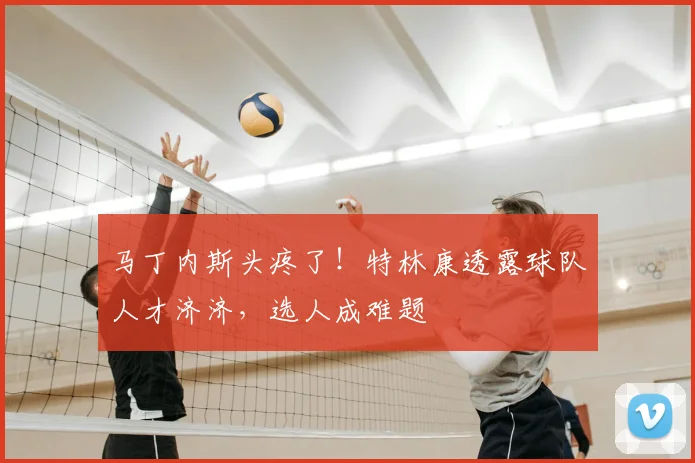 马丁内斯头疼了！特林康透露球队人才济济，选人成难题