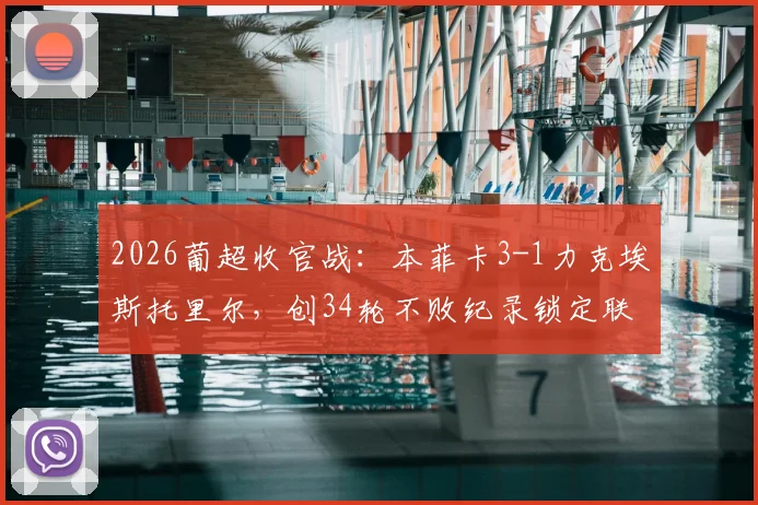 2026葡超收官战:本菲卡3-1力克埃斯托里尔,创34轮不败纪录锁定联赛第三,赛季表现深度回顾