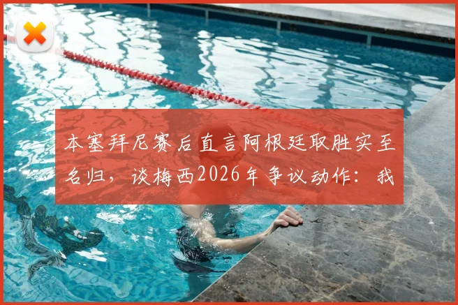 本塞拜尼赛后直言阿根廷取胜实至名归，谈梅西2026年争议动作：我没太看清