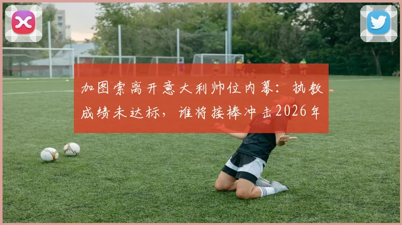 加图索离开意大利帅位内幕：执教成绩未达标，谁将接棒冲击2026年目标？