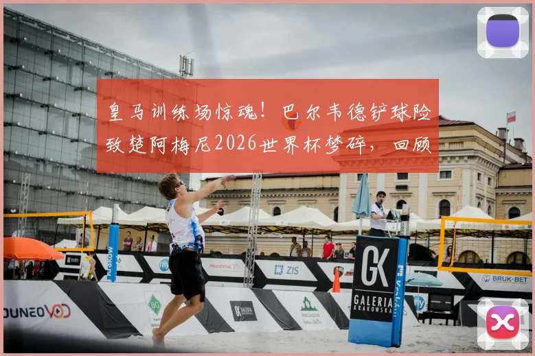 皇马训练场惊魂！巴尔韦德铲球险致楚阿梅尼2026世界杯梦碎，回顾事件全经过及球员回应