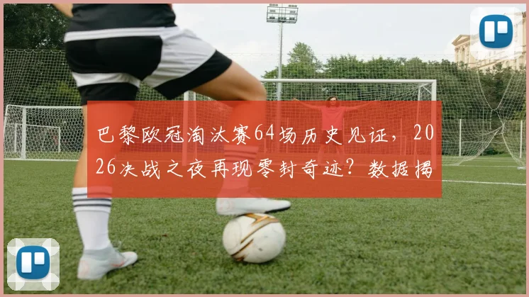 巴黎欧冠淘汰赛64场历史见证，2026决战之夜再现零封奇迹？数据揭示必进球的铁律
