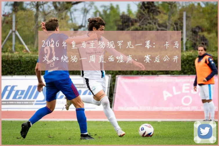 2026年皇马主场现罕见一幕:卡马文加绕场一周直面嘘声,赛后公开道歉原因深度剖析