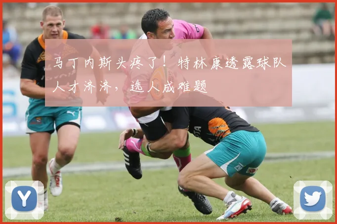 马丁内斯头疼了!特林康透露球队人才济济,选人成难题