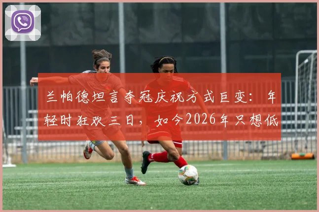 兰帕德坦言夺冠庆祝方式巨变：年轻时狂欢三日，如今2026年只想低调回归家庭