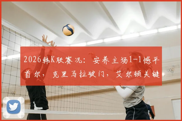 2026韩K联赛况：安养主场1-1憾平首尔，克里马拉破门，艾尔顿关键扳平，附全场精彩回顾