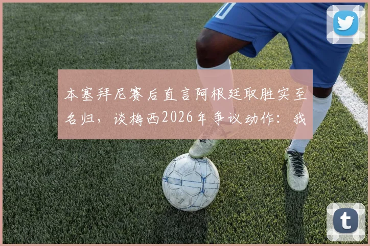 本塞拜尼赛后直言阿根廷取胜实至名归，谈梅西2026年争议动作：我没太看清
