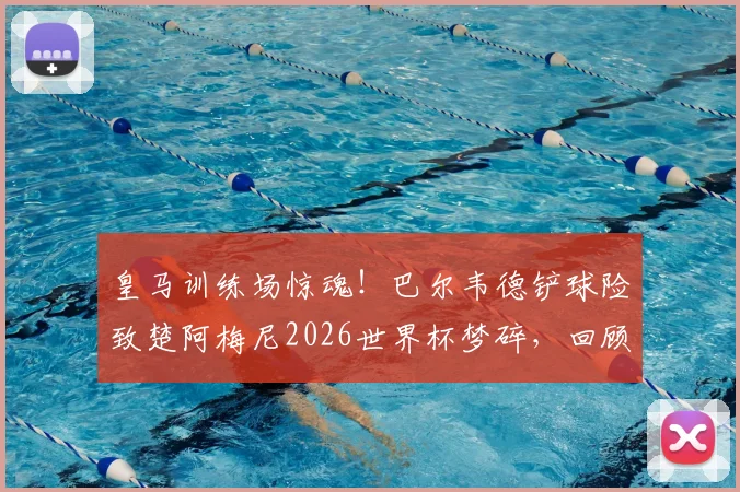 皇马训练场惊魂！巴尔韦德铲球险致楚阿梅尼2026世界杯梦碎，回顾事件全经过及球员回应