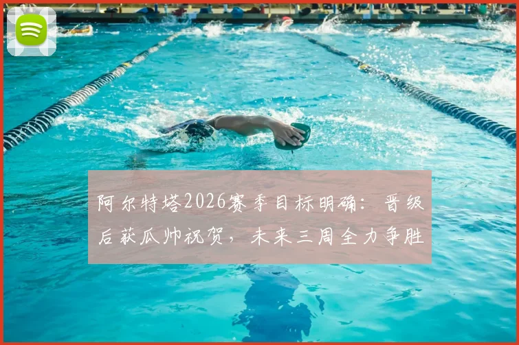 阿尔特塔2026赛季目标明确：晋级后获瓜帅祝贺，未来三周全力争胜，师徒情谊与终极较量并存