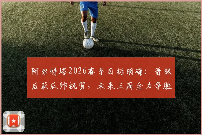 阿尔特塔2026赛季目标明确：晋级后获瓜帅祝贺，未来三周全力争胜，师徒情谊与终极较量并存