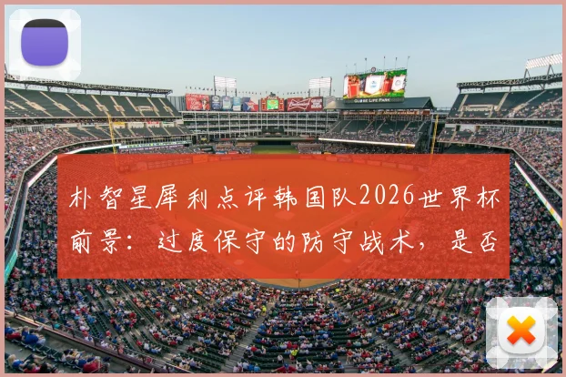 朴智星犀利点评韩国队2026世界杯前景：过度保守的防守战术，是否已经失去了争胜的决心？
