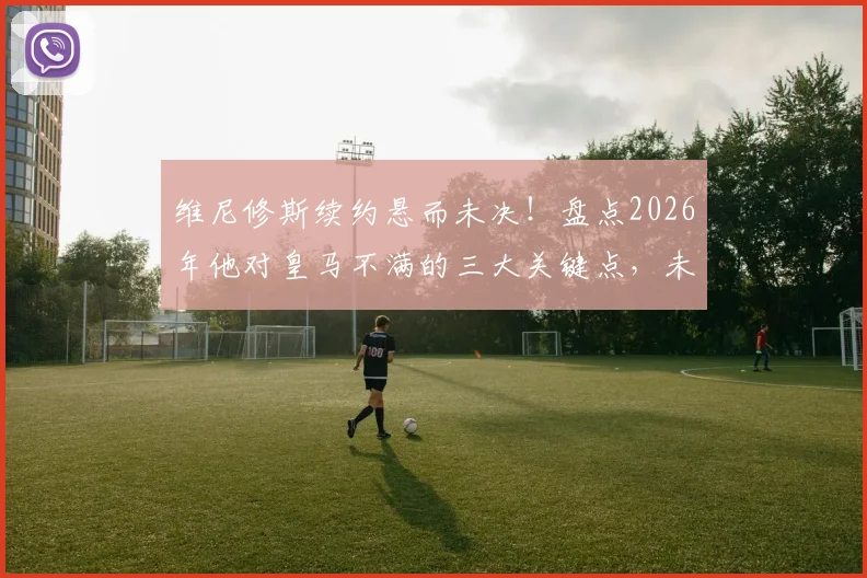 维尼修斯续约悬而未决！盘点2026年他对皇马不满的三大关键点，未来走向分析