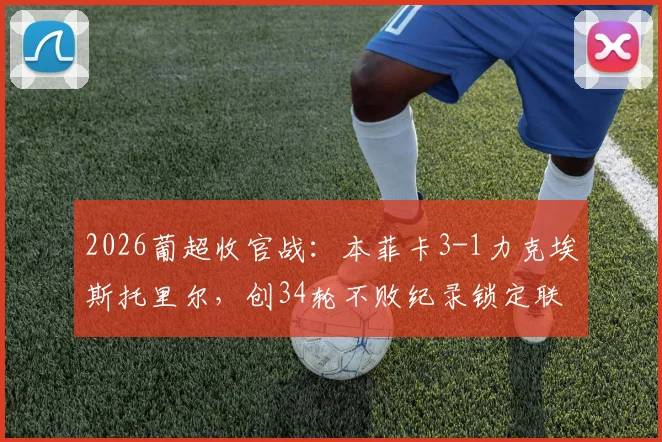 2026葡超收官战：本菲卡3-1力克埃斯托里尔，创34轮不败纪录锁定联赛第三，赛季表现深度回顾