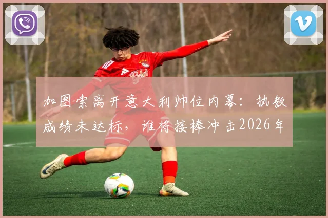 加图索离开意大利帅位内幕：执教成绩未达标，谁将接棒冲击2026年目标？