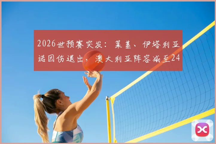 2026世预赛突发：莱基、伊塔利亚诺因伤退出，澳大利亚阵容减至24人，最新名单与战术影响解析